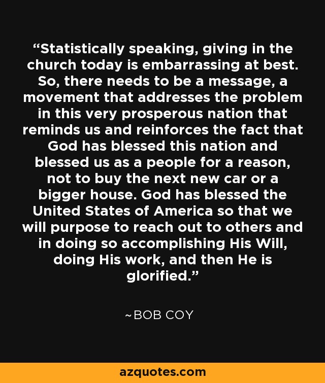 Statistically speaking, giving in the church today is embarrassing at best. So, there needs to be a message, a movement that addresses the problem in this very prosperous nation that reminds us and reinforces the fact that God has blessed this nation and blessed us as a people for a reason, not to buy the next new car or a bigger house. God has blessed the United States of America so that we will purpose to reach out to others and in doing so accomplishing His Will, doing His work, and then He is glorified. - Bob Coy