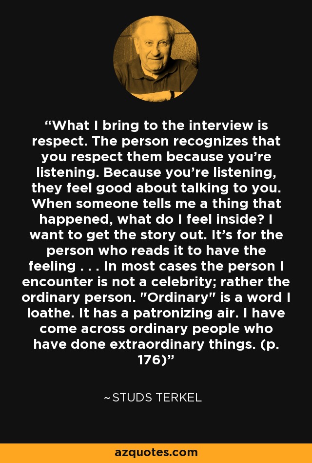 What I bring to the interview is respect. The person recognizes that you respect them because you're listening. Because you're listening, they feel good about talking to you. When someone tells me a thing that happened, what do I feel inside? I want to get the story out. It's for the person who reads it to have the feeling . . . In most cases the person I encounter is not a celebrity; rather the ordinary person. 