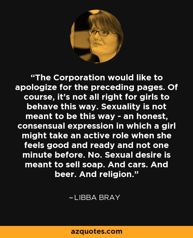 The Corporation would like to apologize for the preceding pages. Of course, it's not all right for girls to behave this way. Sexuality is not meant to be this way - an honest, consensual expression in which a girl might take an active role when she feels good and ready and not one minute before. No. Sexual desire is meant to sell soap. And cars. And beer. And religion. - Libba Bray