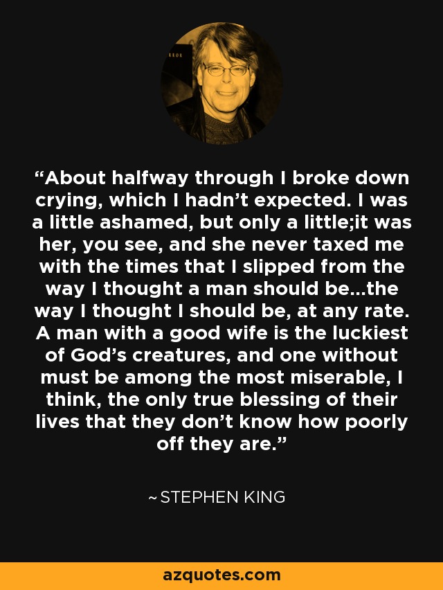 About halfway through I broke down crying, which I hadn't expected. I was a little ashamed, but only a little;it was her, you see, and she never taxed me with the times that I slipped from the way I thought a man should be...the way I thought I should be, at any rate. A man with a good wife is the luckiest of God's creatures, and one without must be among the most miserable, I think, the only true blessing of their lives that they don't know how poorly off they are. - Stephen King