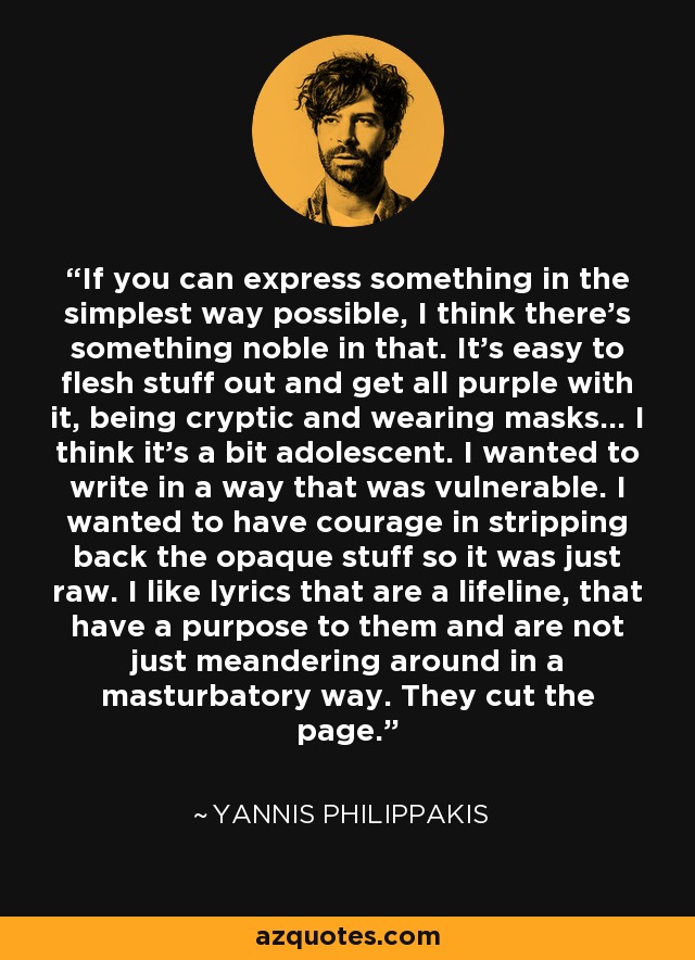 If you can express something in the simplest way possible, I think there's something noble in that. It's easy to flesh stuff out and get all purple with it, being cryptic and wearing masks... I think it's a bit adolescent. I wanted to write in a way that was vulnerable. I wanted to have courage in stripping back the opaque stuff so it was just raw. I like lyrics that are a lifeline, that have a purpose to them and are not just meandering around in a masturbatory way. They cut the page. - Yannis Philippakis