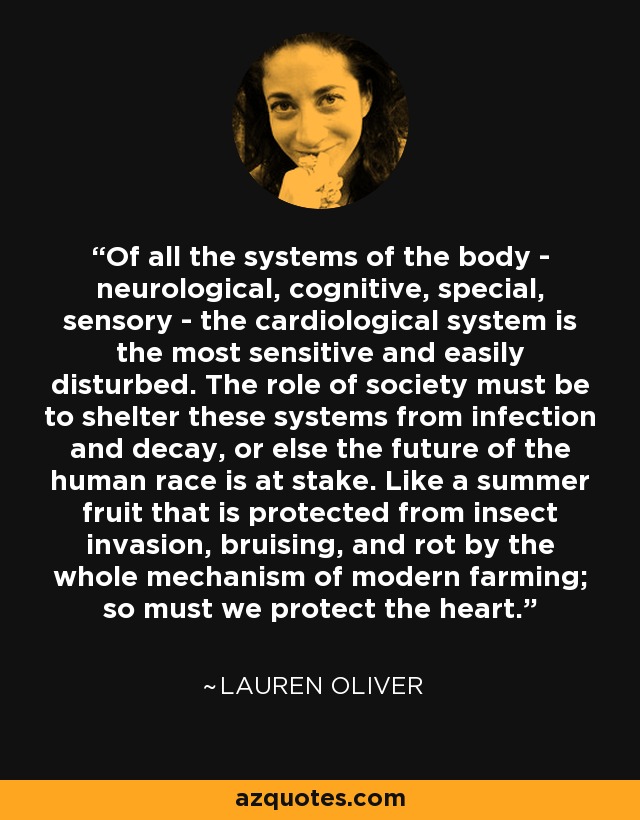 Of all the systems of the body - neurological, cognitive, special, sensory - the cardiological system is the most sensitive and easily disturbed. The role of society must be to shelter these systems from infection and decay, or else the future of the human race is at stake. Like a summer fruit that is protected from insect invasion, bruising, and rot by the whole mechanism of modern farming; so must we protect the heart. - Lauren Oliver