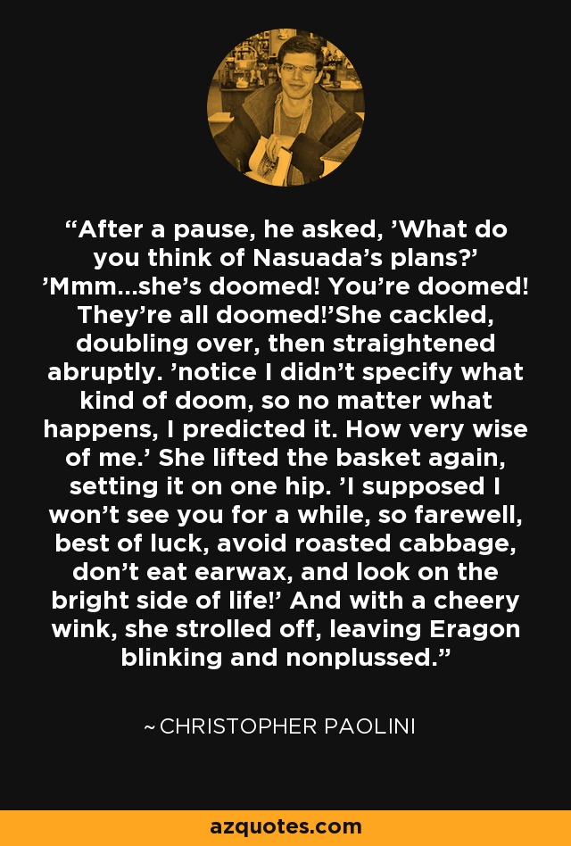 After a pause, he asked, 'What do you think of Nasuada's plans?' 'Mmm...she's doomed! You're doomed! They're all doomed!'She cackled, doubling over, then straightened abruptly. 'notice I didn't specify what kind of doom, so no matter what happens, I predicted it. How very wise of me.' She lifted the basket again, setting it on one hip. 'I supposed I won't see you for a while, so farewell, best of luck, avoid roasted cabbage, don't eat earwax, and look on the bright side of life!' And with a cheery wink, she strolled off, leaving Eragon blinking and nonplussed. - Christopher Paolini