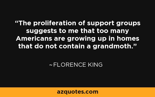 The proliferation of support groups suggests to me that too many Americans are growing up in homes that do not contain a grandmoth. - Florence King