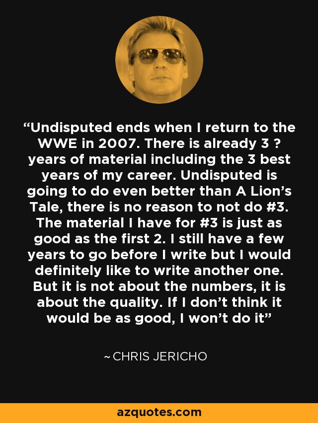 Undisputed ends when I return to the WWE in 2007. There is already 3 ½ years of material including the 3 best years of my career. Undisputed is going to do even better than A Lion's Tale, there is no reason to not do #3. The material I have for #3 is just as good as the first 2. I still have a few years to go before I write but I would definitely like to write another one. But it is not about the numbers, it is about the quality. If I don't think it would be as good, I won't do it - Chris Jericho