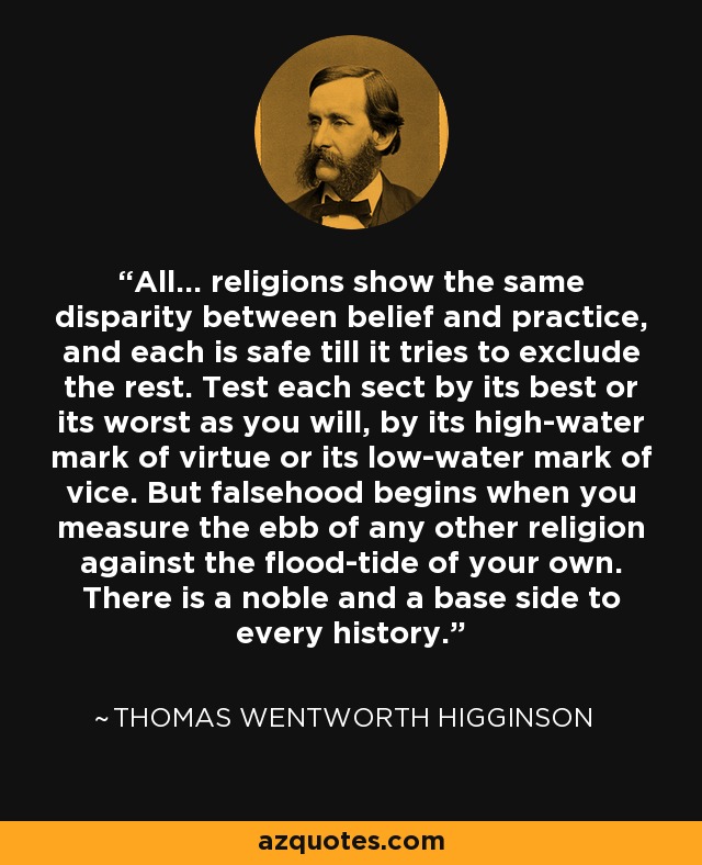 All... religions show the same disparity between belief and practice, and each is safe till it tries to exclude the rest. Test each sect by its best or its worst as you will, by its high-water mark of virtue or its low-water mark of vice. But falsehood begins when you measure the ebb of any other religion against the flood-tide of your own. There is a noble and a base side to every history. - Thomas Wentworth Higginson