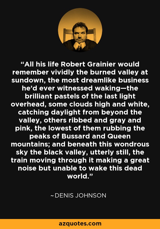 All his life Robert Grainier would remember vividly the burned valley at sundown, the most dreamlike business he’d ever witnessed waking—the brilliant pastels of the last light overhead, some clouds high and white, catching daylight from beyond the valley, others ribbed and gray and pink, the lowest of them rubbing the peaks of Bussard and Queen mountains; and beneath this wondrous sky the black valley, utterly still, the train moving through it making a great noise but unable to wake this dead world. - Denis Johnson