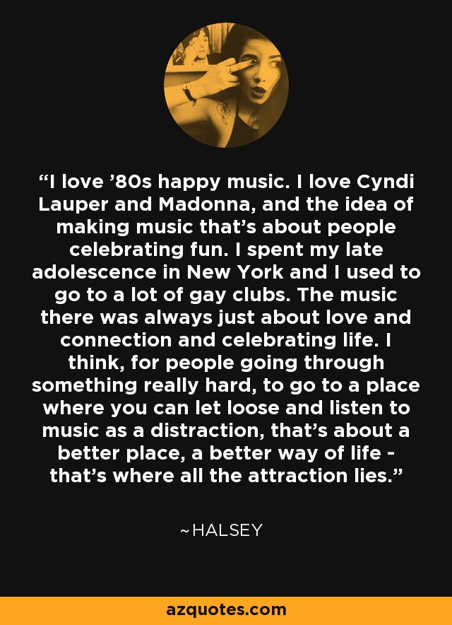 I love '80s happy music. I love Cyndi Lauper and Madonna, and the idea of making music that's about people celebrating fun. I spent my late adolescence in New York and I used to go to a lot of gay clubs. The music there was always just about love and connection and celebrating life. I think, for people going through something really hard, to go to a place where you can let loose and listen to music as a distraction, that's about a better place, a better way of life - that's where all the attraction lies. - Halsey