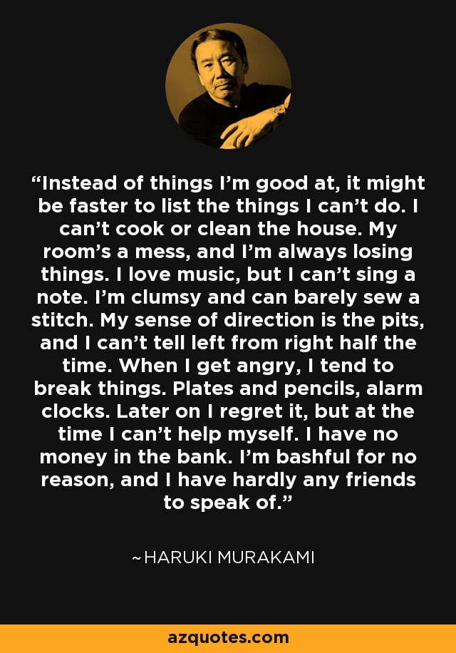 Instead of things I'm good at, it might be faster to list the things I can't do. I can't cook or clean the house. My room's a mess, and I'm always losing things. I love music, but I can't sing a note. I'm clumsy and can barely sew a stitch. My sense of direction is the pits, and I can't tell left from right half the time. When I get angry, I tend to break things. Plates and pencils, alarm clocks. Later on I regret it, but at the time I can't help myself. I have no money in the bank. I'm bashful for no reason, and I have hardly any friends to speak of. - Haruki Murakami