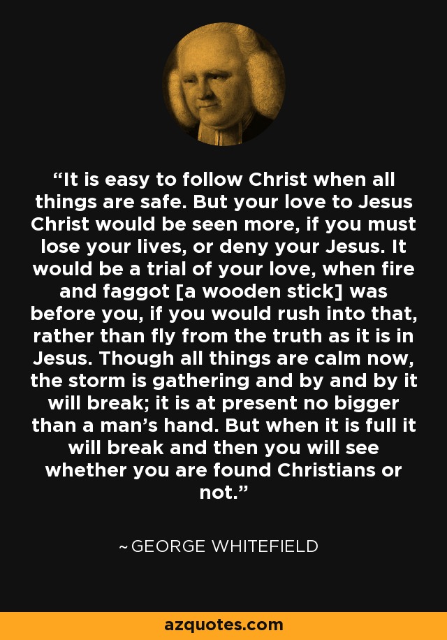 It is easy to follow Christ when all things are safe. But your love to Jesus Christ would be seen more, if you must lose your lives, or deny your Jesus. It would be a trial of your love, when fire and faggot [a wooden stick] was before you, if you would rush into that, rather than fly from the truth as it is in Jesus. Though all things are calm now, the storm is gathering and by and by it will break; it is at present no bigger than a man's hand. But when it is full it will break and then you will see whether you are found Christians or not. - George Whitefield