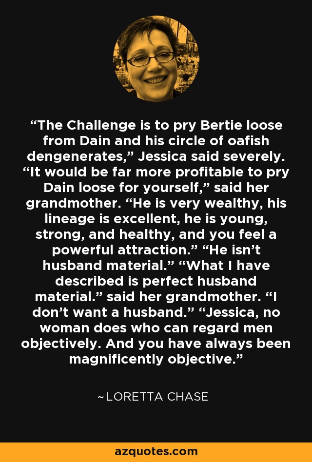 The Challenge is to pry Bertie loose from Dain and his circle of oafish dengenerates,” Jessica said severely. “It would be far more profitable to pry Dain loose for yourself,” said her grandmother. “He is very wealthy, his lineage is excellent, he is young, strong, and healthy, and you feel a powerful attraction.” “He isn’t husband material.” “What I have described is perfect husband material.” said her grandmother. “I don’t want a husband.” “Jessica, no woman does who can regard men objectively. And you have always been magnificently objective. - Loretta Chase