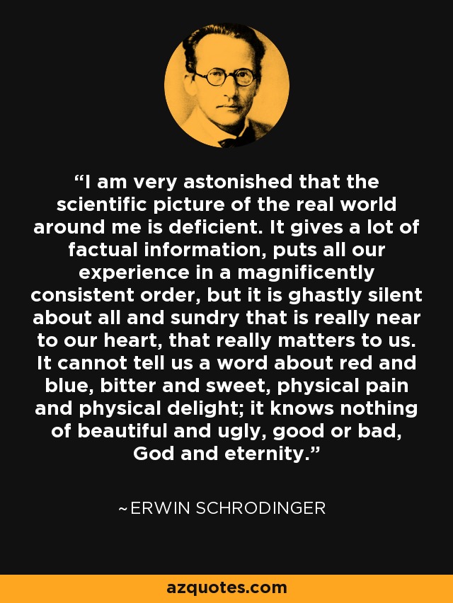 I am very astonished that the scientific picture of the real world around me is deficient. It gives a lot of factual information, puts all our experience in a magnificently consistent order, but it is ghastly silent about all and sundry that is really near to our heart, that really matters to us. It cannot tell us a word about red and blue, bitter and sweet, physical pain and physical delight; it knows nothing of beautiful and ugly, good or bad, God and eternity. - Erwin Schrodinger