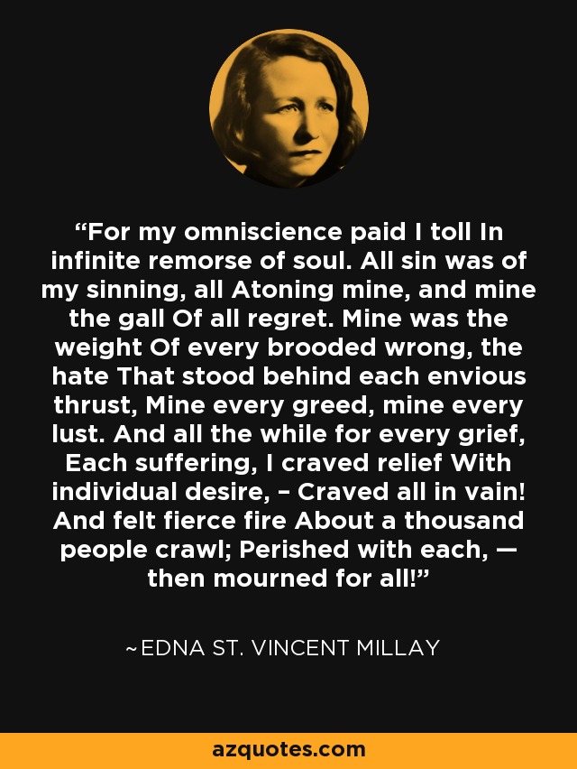 For my omniscience paid I toll In infinite remorse of soul. All sin was of my sinning, all Atoning mine, and mine the gall Of all regret. Mine was the weight Of every brooded wrong, the hate That stood behind each envious thrust, Mine every greed, mine every lust. And all the while for every grief, Each suffering, I craved relief With individual desire, – Craved all in vain! And felt fierce fire About a thousand people crawl; Perished with each, — then mourned for all! - Edna St. Vincent Millay