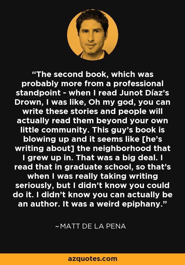 The second book, which was probably more from a professional standpoint - when I read Junot Díaz's Drown, I was like, Oh my god, you can write these stories and people will actually read them beyond your own little community. This guy's book is blowing up and it seems like [he's writing about] the neighborhood that I grew up in. That was a big deal. I read that in graduate school, so that's when I was really taking writing seriously, but I didn't know you could do it. I didn't know you can actually be an author. It was a weird epiphany. - Matt de la Pena