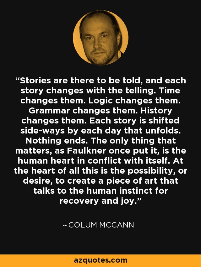 Stories are there to be told, and each story changes with the telling. Time changes them. Logic changes them. Grammar changes them. History changes them. Each story is shifted side-ways by each day that unfolds. Nothing ends. The only thing that matters, as Faulkner once put it, is the human heart in conflict with itself. At the heart of all this is the possibility, or desire, to create a piece of art that talks to the human instinct for recovery and joy. - Colum McCann