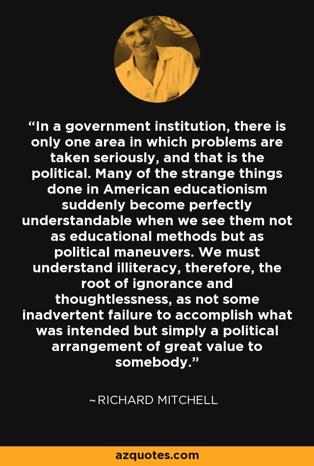 In a government institution, there is only one area in which problems are taken seriously, and that is the political. Many of the strange things done in American educationism suddenly become perfectly understandable when we see them not as educational methods but as political maneuvers. We must understand illiteracy, therefore, the root of ignorance and thoughtlessness, as not some inadvertent failure to accomplish what was intended but simply a political arrangement of great value to somebody. - Richard Mitchell