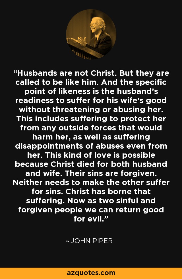 Husbands are not Christ. But they are called to be like him. And the specific point of likeness is the husband's readiness to suffer for his wife's good without threatening or abusing her. This includes suffering to protect her from any outside forces that would harm her, as well as suffering disappointments of abuses even from her. This kind of love is possible because Christ died for both husband and wife. Their sins are forgiven. Neither needs to make the other suffer for sins. Christ has borne that suffering. Now as two sinful and forgiven people we can return good for evil. - John Piper