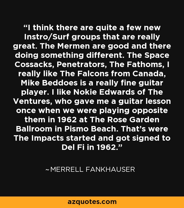 I think there are quite a few new Instro/Surf groups that are really great. The Mermen are good and there doing something different. The Space Cossacks, Penetrators, The Fathoms, I really like The Falcons from Canada, Mike Beddoes is a really fine guitar player. I like Nokie Edwards of The Ventures, who gave me a guitar lesson once when we were playing opposite them in 1962 at The Rose Garden Ballroom in Pismo Beach. That's were The Impacts started and got signed to Del Fi in 1962. - Merrell Fankhauser