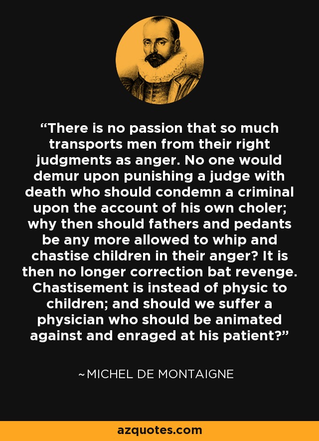 There is no passion that so much transports men from their right judgments as anger. No one would demur upon punishing a judge with death who should condemn a criminal upon the account of his own choler; why then should fathers and pedants be any more allowed to whip and chastise children in their anger? It is then no longer correction bat revenge. Chastisement is instead of physic to children; and should we suffer a physician who should be animated against and enraged at his patient? - Michel de Montaigne