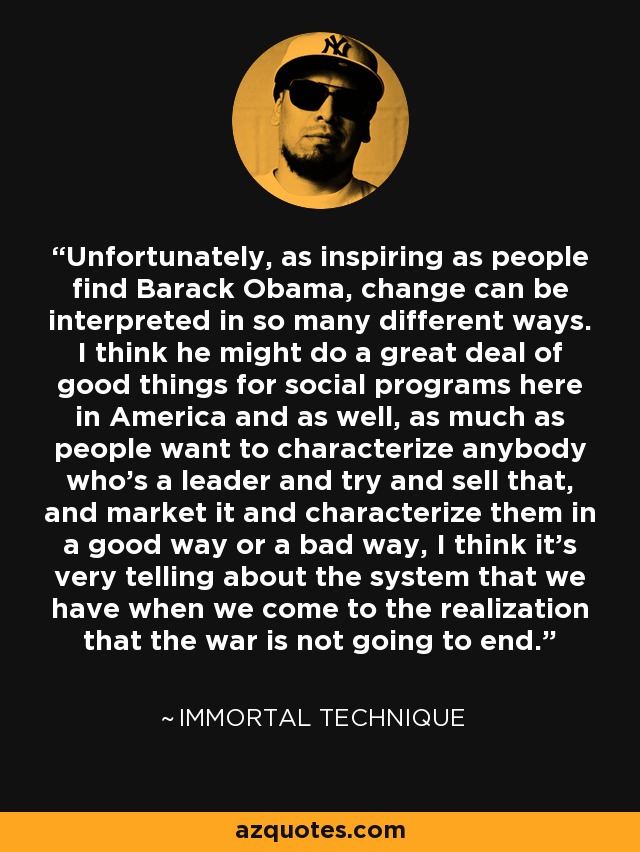 Unfortunately, as inspiring as people find Barack Obama, change can be interpreted in so many different ways. I think he might do a great deal of good things for social programs here in America and as well, as much as people want to characterize anybody who's a leader and try and sell that, and market it and characterize them in a good way or a bad way, I think it's very telling about the system that we have when we come to the realization that the war is not going to end. - Immortal Technique