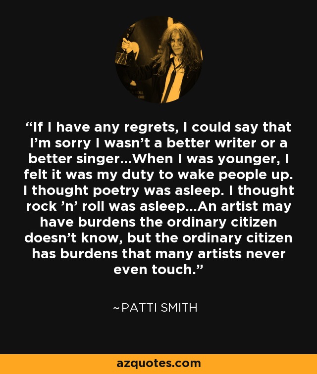 If I have any regrets, I could say that I'm sorry I wasn't a better writer or a better singer...When I was younger, I felt it was my duty to wake people up. I thought poetry was asleep. I thought rock 'n' roll was asleep...An artist may have burdens the ordinary citizen doesn't know, but the ordinary citizen has burdens that many artists never even touch. - Patti Smith