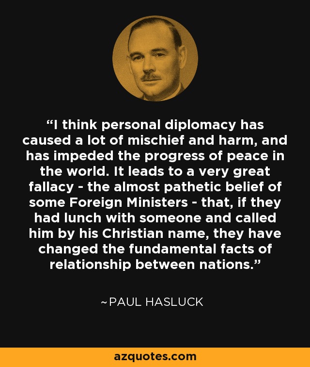 I think personal diplomacy has caused a lot of mischief and harm, and has impeded the progress of peace in the world. It leads to a very great fallacy - the almost pathetic belief of some Foreign Ministers - that, if they had lunch with someone and called him by his Christian name, they have changed the fundamental facts of relationship between nations. - Paul Hasluck