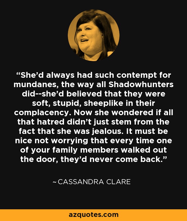 She'd always had such contempt for mundanes, the way all Shadowhunters did--she'd believed that they were soft, stupid, sheeplike in their complacency. Now she wondered if all that hatred didn't just stem from the fact that she was jealous. It must be nice not worrying that every time one of your family members walked out the door, they'd never come back. - Cassandra Clare