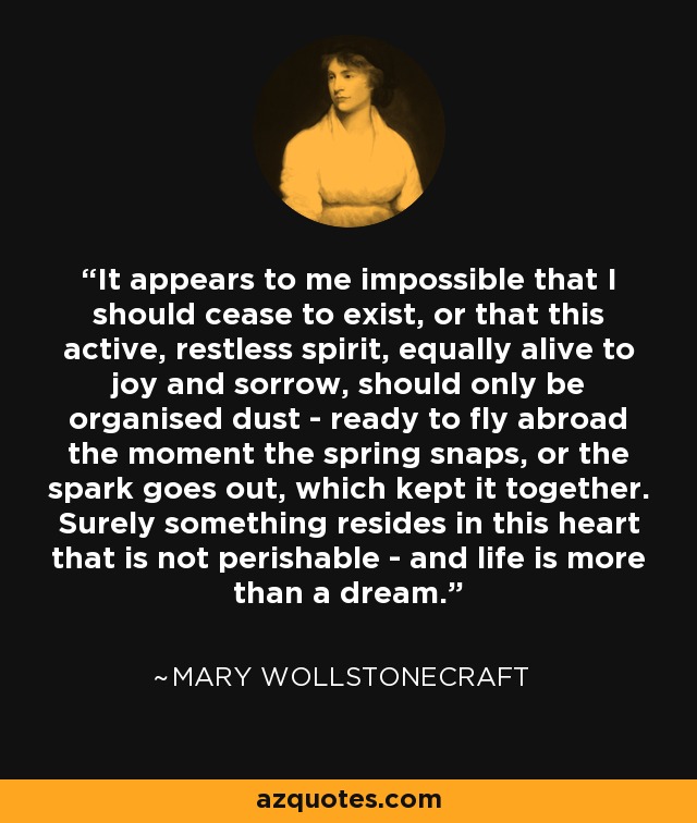 It appears to me impossible that I should cease to exist, or that this active, restless spirit, equally alive to joy and sorrow, should only be organised dust - ready to fly abroad the moment the spring snaps, or the spark goes out, which kept it together. Surely something resides in this heart that is not perishable - and life is more than a dream. - Mary Wollstonecraft