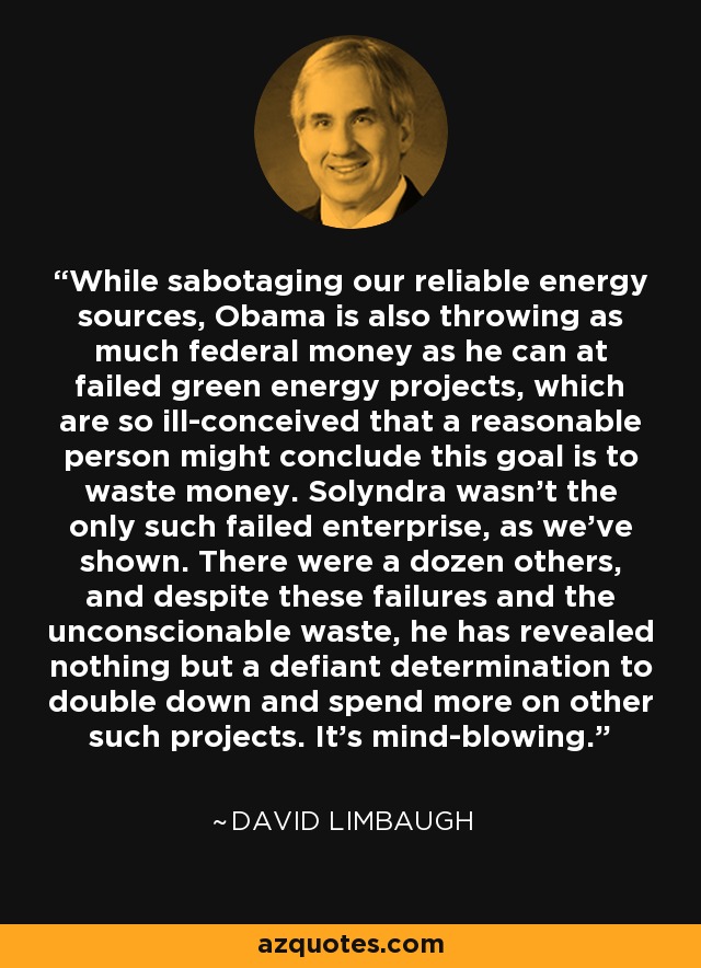 While sabotaging our reliable energy sources, Obama is also throwing as much federal money as he can at failed green energy projects, which are so ill-conceived that a reasonable person might conclude this goal is to waste money. Solyndra wasn't the only such failed enterprise, as we've shown. There were a dozen others, and despite these failures and the unconscionable waste, he has revealed nothing but a defiant determination to double down and spend more on other such projects. It's mind-blowing. - David Limbaugh