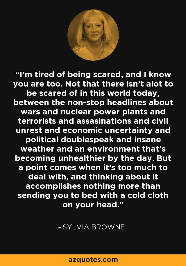 I'm tired of being scared, and I know you are too. Not that there isn't alot to be scared of in this world today, between the non-stop headlines about wars and nuclear power plants and terrorists and assasinations and civil unrest and economic uncertainty and political doublespeak and insane weather and an environment that's becoming unhealthier by the day. But a point comes when it's too much to deal with, and thinking about it accomplishes nothing more than sending you to bed with a cold cloth on your head. - Sylvia Browne