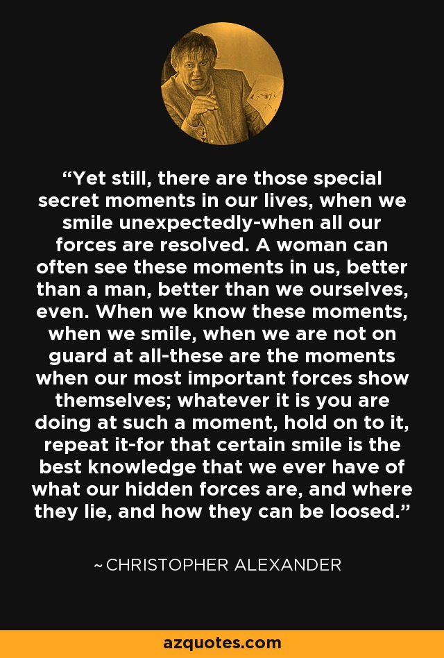 Yet still, there are those special secret moments in our lives, when we smile unexpectedly-when all our forces are resolved. A woman can often see these moments in us, better than a man, better than we ourselves, even. When we know these moments, when we smile, when we are not on guard at all-these are the moments when our most important forces show themselves; whatever it is you are doing at such a moment, hold on to it, repeat it-for that certain smile is the best knowledge that we ever have of what our hidden forces are, and where they lie, and how they can be loosed. - Christopher Alexander