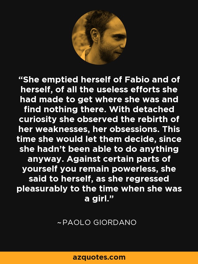 She emptied herself of Fabio and of herself, of all the useless efforts she had made to get where she was and find nothing there. With detached curiosity she observed the rebirth of her weaknesses, her obsessions. This time she would let them decide, since she hadn't been able to do anything anyway. Against certain parts of yourself you remain powerless, she said to herself, as she regressed pleasurably to the time when she was a girl. - Paolo Giordano