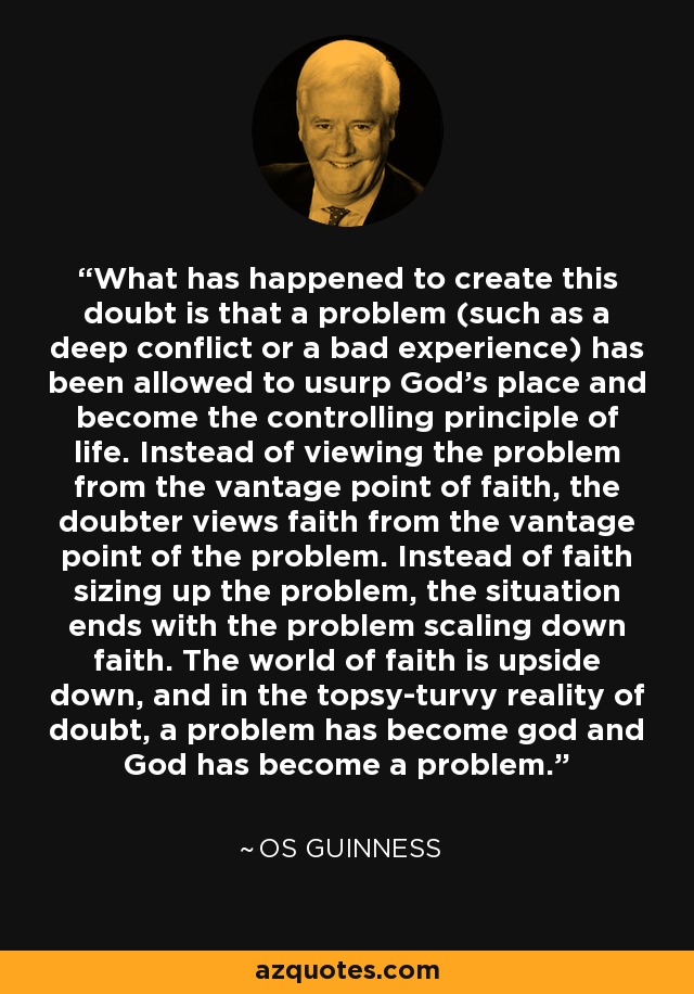 What has happened to create this doubt is that a problem (such as a deep conflict or a bad experience) has been allowed to usurp God's place and become the controlling principle of life. Instead of viewing the problem from the vantage point of faith, the doubter views faith from the vantage point of the problem. Instead of faith sizing up the problem, the situation ends with the problem scaling down faith. The world of faith is upside down, and in the topsy-turvy reality of doubt, a problem has become god and God has become a problem. - Os Guinness