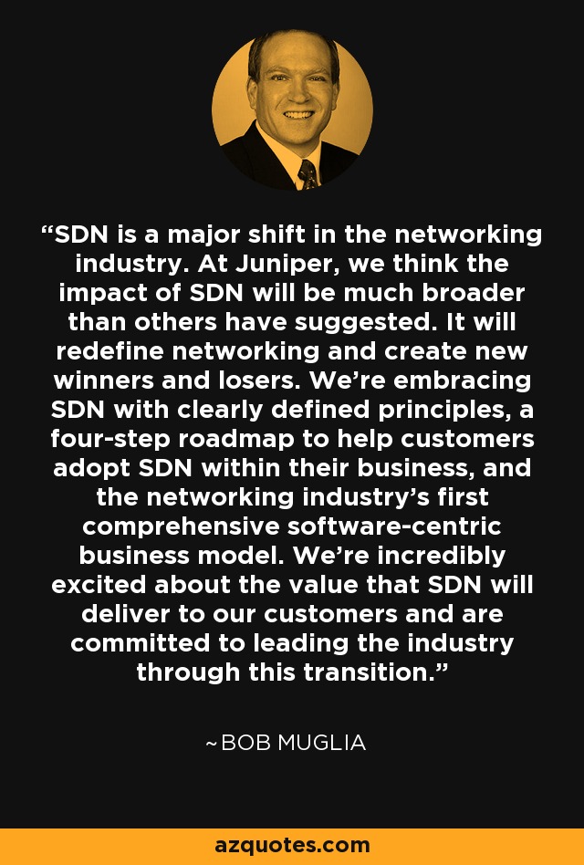 SDN is a major shift in the networking industry. At Juniper, we think the impact of SDN will be much broader than others have suggested. It will redefine networking and create new winners and losers. We're embracing SDN with clearly defined principles, a four-step roadmap to help customers adopt SDN within their business, and the networking industry's first comprehensive software-centric business model. We're incredibly excited about the value that SDN will deliver to our customers and are committed to leading the industry through this transition. - Bob Muglia