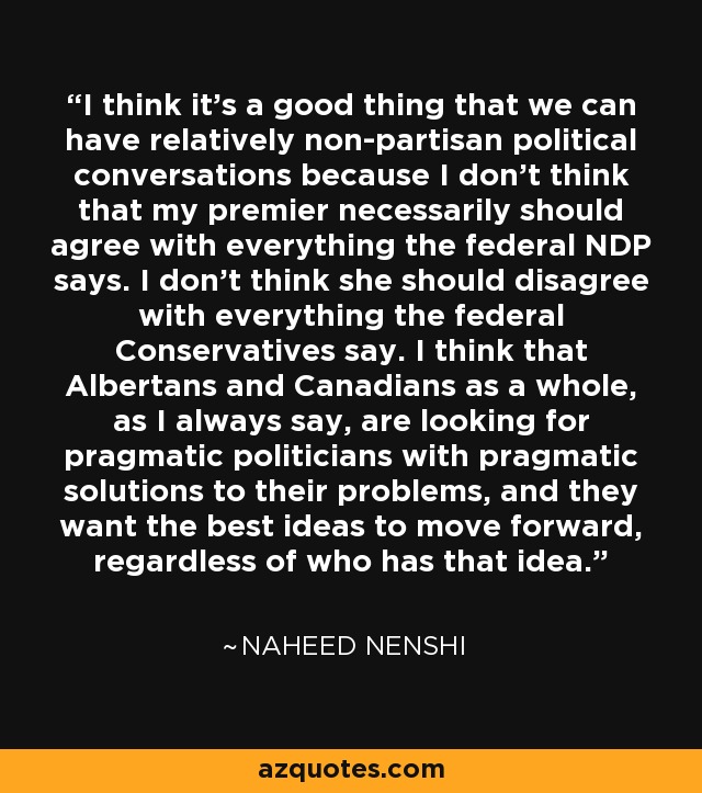 I think it's a good thing that we can have relatively non-partisan political conversations because I don't think that my premier necessarily should agree with everything the federal NDP says. I don't think she should disagree with everything the federal Conservatives say. I think that Albertans and Canadians as a whole, as I always say, are looking for pragmatic politicians with pragmatic solutions to their problems, and they want the best ideas to move forward, regardless of who has that idea. - Naheed Nenshi