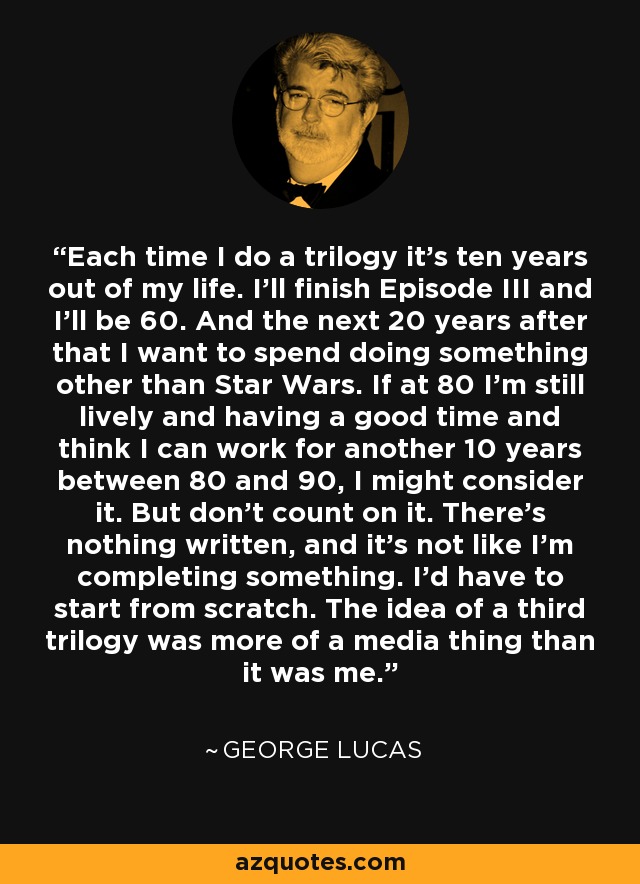 Each time I do a trilogy it's ten years out of my life. I'll finish Episode III and I'll be 60. And the next 20 years after that I want to spend doing something other than Star Wars. If at 80 I'm still lively and having a good time and think I can work for another 10 years between 80 and 90, I might consider it. But don't count on it. There's nothing written, and it's not like I'm completing something. I'd have to start from scratch. The idea of a third trilogy was more of a media thing than it was me. - George Lucas