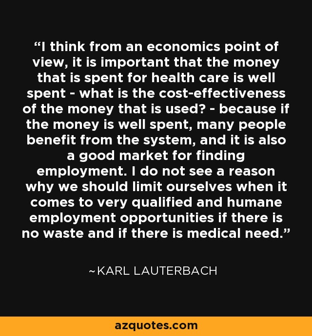 I think from an economics point of view, it is important that the money that is spent for health care is well spent - what is the cost-effectiveness of the money that is used? - because if the money is well spent, many people benefit from the system, and it is also a good market for finding employment. I do not see a reason why we should limit ourselves when it comes to very qualified and humane employment opportunities if there is no waste and if there is medical need. - Karl Lauterbach