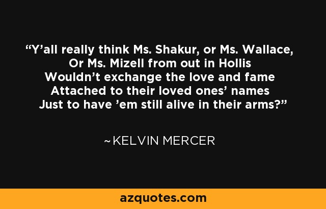 Y'all really think Ms. Shakur, or Ms. Wallace, Or Ms. Mizell from out in Hollis Wouldn't exchange the love and fame Attached to their loved ones' names Just to have 'em still alive in their arms? - Kelvin Mercer