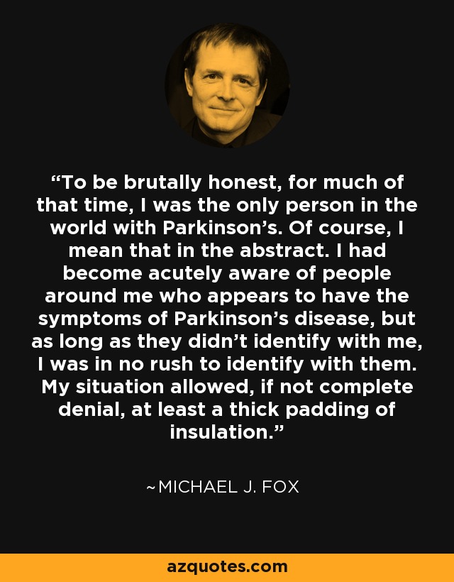 To be brutally honest, for much of that time, I was the only person in the world with Parkinson's. Of course, I mean that in the abstract. I had become acutely aware of people around me who appears to have the symptoms of Parkinson's disease, but as long as they didn't identify with me, I was in no rush to identify with them. My situation allowed, if not complete denial, at least a thick padding of insulation. - Michael J. Fox