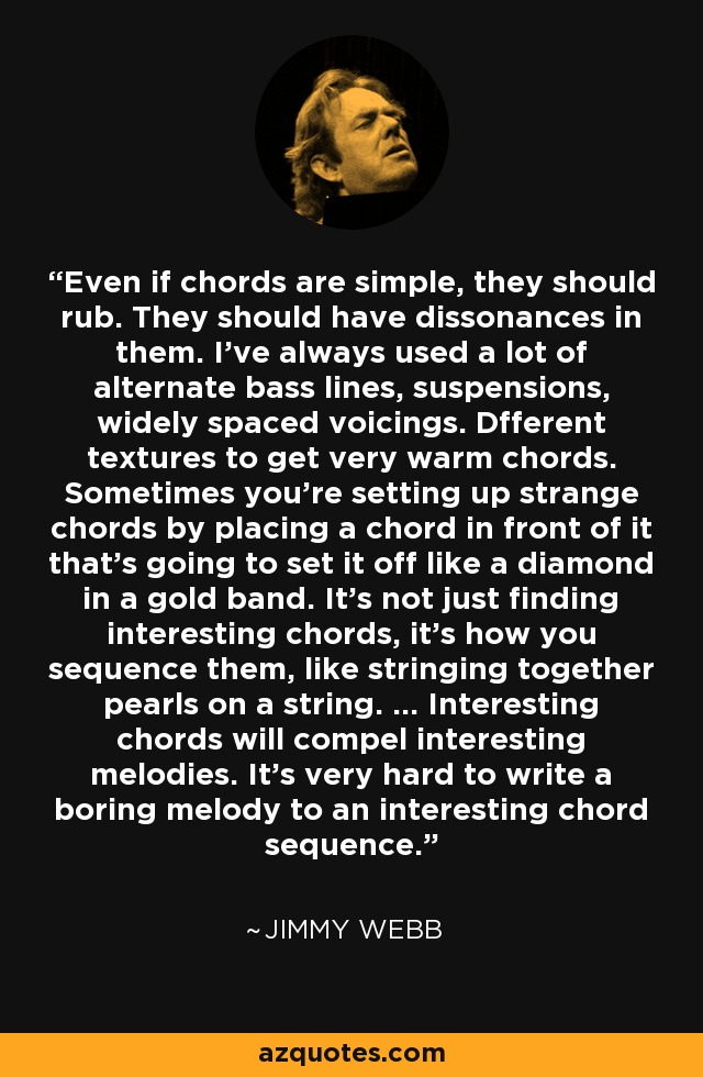 Even if chords are simple, they should rub. They should have dissonances in them. I've always used a lot of alternate bass lines, suspensions, widely spaced voicings. Dfferent textures to get very warm chords. Sometimes you're setting up strange chords by placing a chord in front of it that's going to set it off like a diamond in a gold band. It's not just finding interesting chords, it's how you sequence them, like stringing together pearls on a string. ... Interesting chords will compel interesting melodies. It's very hard to write a boring melody to an interesting chord sequence. - Jimmy Webb