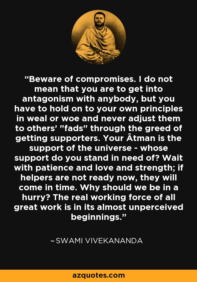 Beware of compromises. I do not mean that you are to get into antagonism with anybody, but you have to hold on to your own principles in weal or woe and never adjust them to others' 