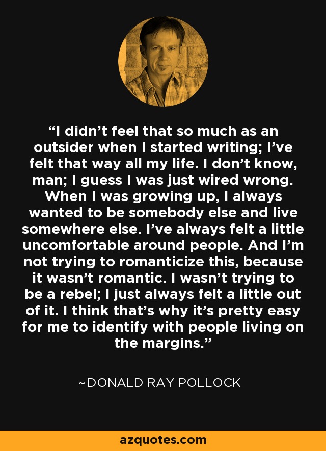 I didn't feel that so much as an outsider when I started writing; I've felt that way all my life. I don't know, man; I guess I was just wired wrong. When I was growing up, I always wanted to be somebody else and live somewhere else. I've always felt a little uncomfortable around people. And I'm not trying to romanticize this, because it wasn't romantic. I wasn't trying to be a rebel; I just always felt a little out of it. I think that's why it's pretty easy for me to identify with people living on the margins. - Donald Ray Pollock