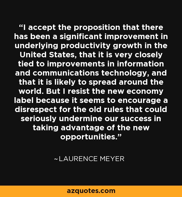 I accept the proposition that there has been a significant improvement in underlying productivity growth in the United States, that it is very closely tied to improvements in information and communications technology, and that it is likely to spread around the world. But I resist the new economy label because it seems to encourage a disrespect for the old rules that could seriously undermine our success in taking advantage of the new opportunities. - Laurence Meyer