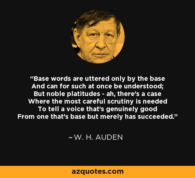 Base words are uttered only by the base And can for such at once be understood; But noble platitudes - ah, there's a case Where the most careful scrutiny is needed To tell a voice that's genuinely good From one that's base but merely has succeeded. - W. H. Auden