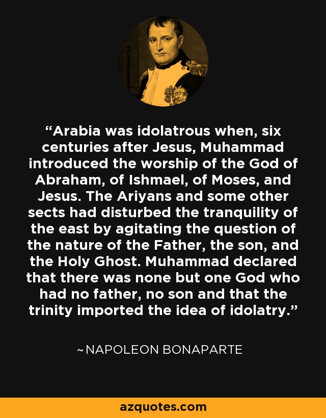 Arabia was idolatrous when, six centuries after Jesus, Muhammad introduced the worship of the God of Abraham, of Ishmael, of Moses, and Jesus. The Ariyans and some other sects had disturbed the tranquility of the east by agitating the question of the nature of the Father, the son, and the Holy Ghost. Muhammad declared that there was none but one God who had no father, no son and that the trinity imported the idea of idolatry. - Napoleon Bonaparte