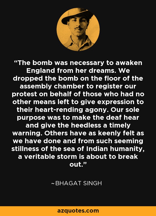 The bomb was necessary to awaken England from her dreams. We dropped the bomb on the floor of the assembly chamber to register our protest on behalf of those who had no other means left to give expression to their heart-rending agony. Our sole purpose was to make the deaf hear and give the heedless a timely warning. Others have as keenly felt as we have done and from such seeming stillness of the sea of Indian humanity, a veritable storm is about to break out. - Bhagat Singh
