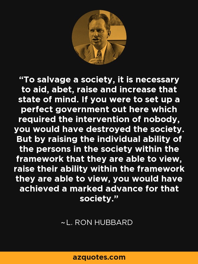 To salvage a society, it is necessary to aid, abet, raise and increase that state of mind. If you were to set up a perfect government out here which required the intervention of nobody, you would have destroyed the society. But by raising the individual ability of the persons in the society within the framework that they are able to view, raise their ability within the framework they are able to view, you would have achieved a marked advance for that society. - L. Ron Hubbard
