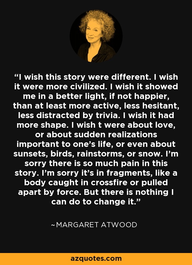 I wish this story were different. I wish it were more civilized. I wish it showed me in a better light, if not happier, than at least more active, less hesitant, less distracted by trivia. I wish it had more shape. I wish t were about love, or about sudden realizations important to one’s life, or even about sunsets, birds, rainstorms, or snow. I’m sorry there is so much pain in this story. I’m sorry it’s in fragments, like a body caught in crossfire or pulled apart by force. But there is nothing I can do to change it. - Margaret Atwood