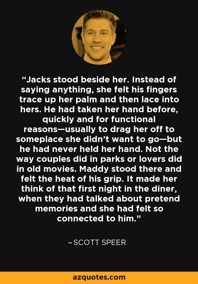 Jacks stood beside her. Instead of saying anything, she felt his fingers trace up her palm and then lace into hers. He had taken her hand before, quickly and for functional reasons—usually to drag her off to someplace she didn’t want to go—but he had never held her hand. Not the way couples did in parks or lovers did in old movies. Maddy stood there and felt the heat of his grip. It made her think of that first night in the diner, when they had talked about pretend memories and she had felt so connected to him. - Scott Speer