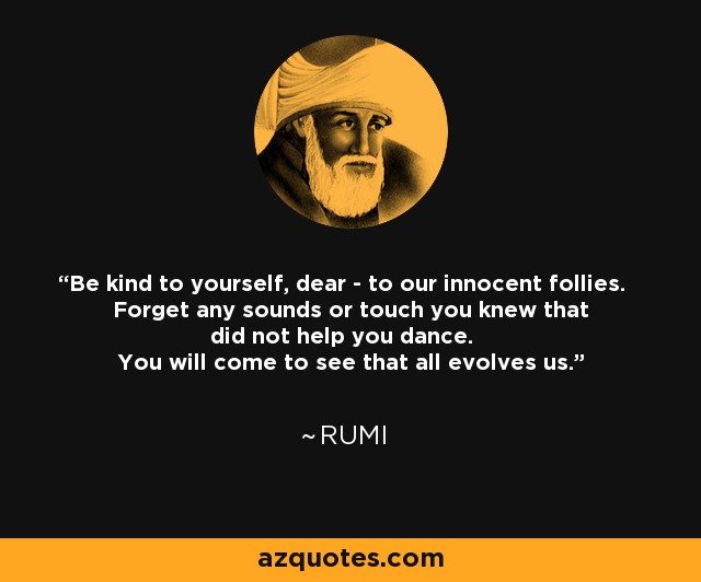 Be kind to yourself, dear - to our innocent follies. Forget any sounds or touch you knew that did not help you dance. You will come to see that all evolves us. - Rumi